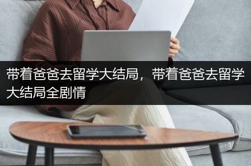 带着爸爸去留学大结局，带着爸爸去留学大结局全剧情